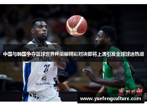 中国与韩国争夺篮球世界杯荣耀精彩对决即将上演引发全球球迷热潮