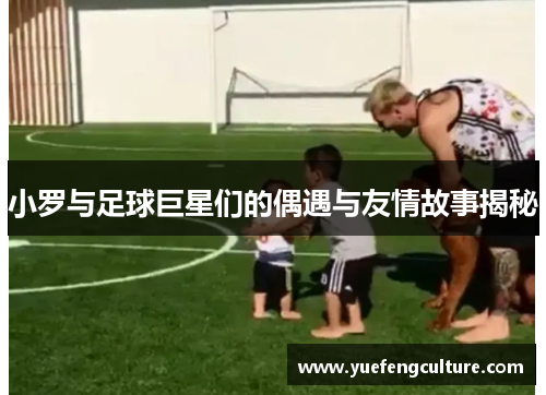 小罗与足球巨星们的偶遇与友情故事揭秘
