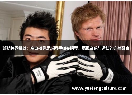 郎朗跨界挑战：亲自指导足球明星弹奏钢琴，展现音乐与运动的完美融合