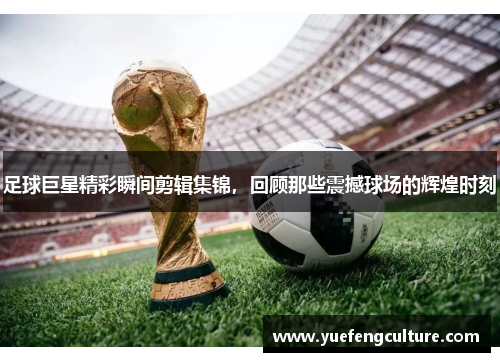 足球巨星精彩瞬间剪辑集锦，回顾那些震撼球场的辉煌时刻