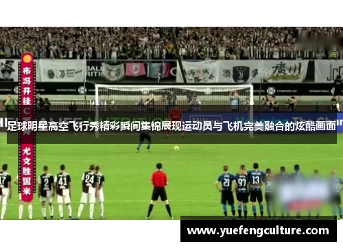 足球明星高空飞行秀精彩瞬间集锦展现运动员与飞机完美融合的炫酷画面