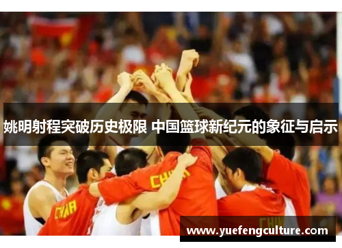 姚明射程突破历史极限 中国篮球新纪元的象征与启示