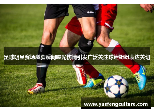 足球明星赛场崴脚瞬间曝光伤情引发广泛关注球迷纷纷表达关切