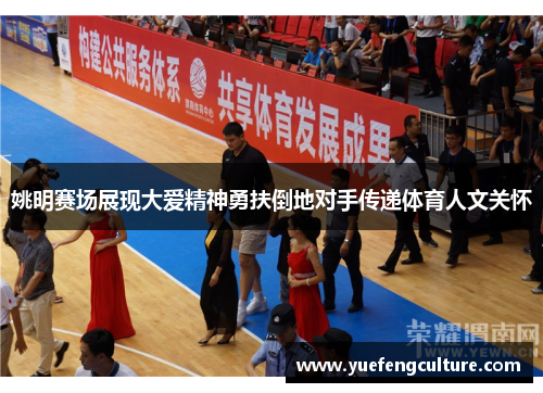 姚明赛场展现大爱精神勇扶倒地对手传递体育人文关怀