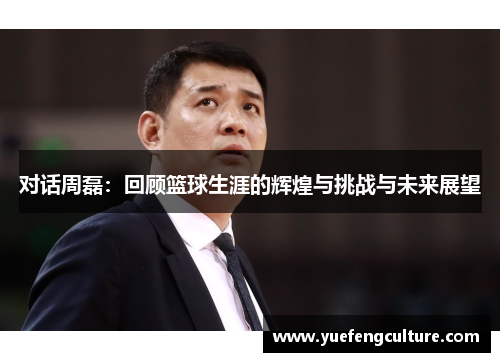 对话周磊：回顾篮球生涯的辉煌与挑战与未来展望