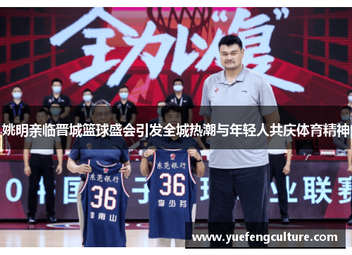 姚明亲临晋城篮球盛会引发全城热潮与年轻人共庆体育精神