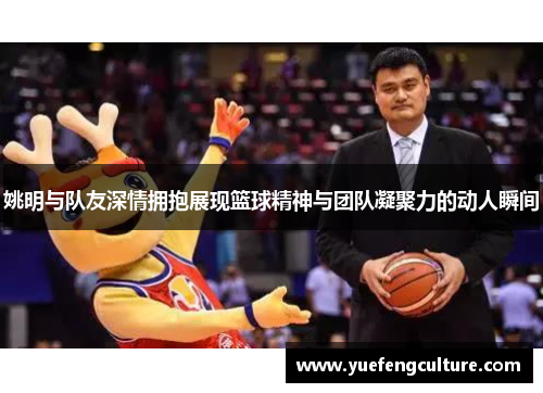 姚明与队友深情拥抱展现篮球精神与团队凝聚力的动人瞬间