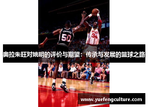 奥拉朱旺对姚明的评价与期望：传承与发展的篮球之路