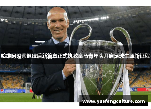 哈维阿隆索退役后新篇章正式执教皇马青年队开启足球生涯新征程