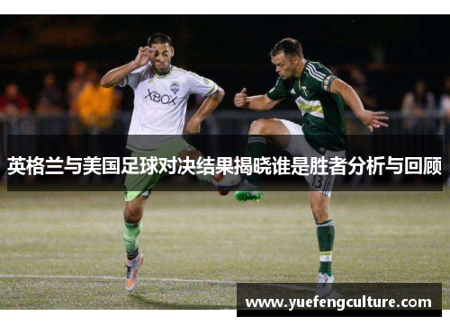英格兰与美国足球对决结果揭晓谁是胜者分析与回顾